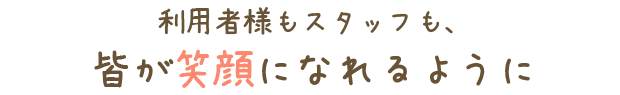 利用様もスタッフも、皆が笑顔になれるように